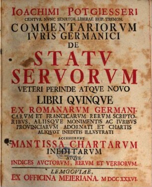 Ioachimi Potgiesseri Centvr. Nvnc Senator. Liberae Reip. Tremon. Commentariorvm Ivris Germanici De Statv Servorvm Veteri Perinde Atqve Novo Libri Qvinqve : Ex Romanorvm Germanicarvm Et Francicarvm Rervm Scriptoribvs, Aliisqve Monimentis ... Accesservnt Mantissa Chartarvm Ineditarvm Atqve Indices Avctorvm, Rervm Et Verborvm