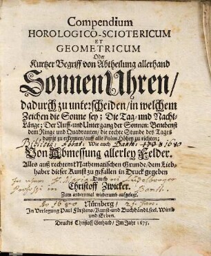 Compendium Horologico-Sciotericum Et Geometricum Oder Kurtzer Begriff von Abtheilung allerhand SonnenUhren : dadurch zu unterscheiden, in welchem Zeichen die Sonne sey; Die Tag- und Nacht-Länge; Der Auff- und Untergang der Sonnen: Benebenst dem Ringe und Quadranten, die rechte Stunde des Tages damit zu erkennen, auff alle Polus Höhen zu richten; Wie auch Von Abmessung allerley Felder ; Alles auß rechtem Mathematischen Grunde dem Liebhaber dieser Kunst zu gefallen in Druck gegeben