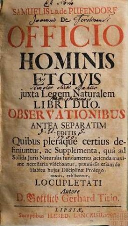 Samuelis L. B. de Pufendorf De Officio Hominis Et Civis juxta Legem Naturalem Libri Duo : Observationibus Antea Separatim Editis, Quibus pleraque certius definitur, ac Supplementa, qua ad Solida Juris Naturalis fundamenta jacienda maxime necessaria videbantur, præmissis etiam de Habitu hujus Disciplinæ Prolegomenis, exhibentur