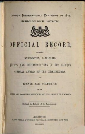 Official Record, containing Introduction, Catalogues, Reports and Recommendations of the Experts, Official Awards of the Commissioners, and Essays and Statistics on the Social and Economic Resources of the Colony of Victoria : London International Exhibition of 1873. (Melbourne, 1872 - 73.) Published by Authority of the Commissioners