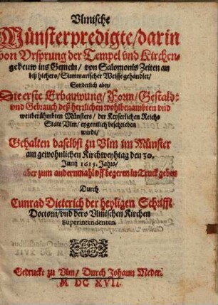 Ulmische Münsterpredigte, darin von Ursprung der Tempel vnd Kirchengebeuw ins Gemein, von Salomonis Zeiten an biß hiehero, Summarischer Weisse gehandlet, Sonderlich aber, Die erste Erbauwung, Form, Gestaldt und Gebrauch deß herrlichen wohlbenambten und weitberühmbten Münsters, der Keyserlichen Reichs Statt Ulm, eygentlich beschrieben wirdt : Gehalten daselbst zu Ulm im Münster am gewohnlichen Kirchweyhtag den 30. Junii 1615. Jahrs ...