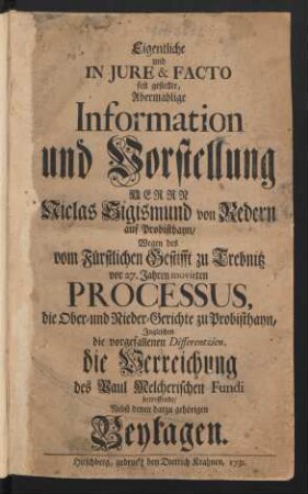 Eigentliche und In Iure & Facto fest gestellte, Abermahlige Information und Vorstellung Herrn Niclas Sigismund von Redern auf Probisthayn, Wegen des vom Fürstlichen Gestifft zu Trebnitz vor 27. Jahren movirten Processus, die Ober- und Nieder-Gerichte zu Probisthayn, Ingleichen die vorgefallenen Differentzien, die Verreichung des Paul Melcherischen Fundi betreffende : Nebst denen darzu gehörigen Beylagen