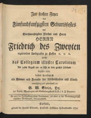 Zur frohen Feyer des Fünfundfunfzigsten Geburtsfestes des Durchlauchtigsten Fürsten und Herrn Herrn Friedrich des Zweyten regierenden Landgrafen zu Hessen [et]c. [et]c. [et]c. welche das Collegium illustre Carolinum den 14ten August um 10 Uhr in dem großen Hörsaale begehen wird, ladet hierdurch alle Gönner und Freunde der Wissenschaften und Künste unterthänig und gehorsamst ein G. W. Stein, Dr. der Arzney, Wundarzney und Entbindungskunst ... Prorector. Es wird die Beschreibung eines Pelvimeters, als eines in der Entbindungskunst nützlichen Werkzeuges, vorausgeschickt.
