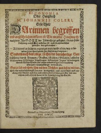 EOCONOMIA || Oder Haußbuch || M. IOHANNIS COLERI,|| Erste Theil/|| DArinnen begriffen || vnd außfuehrlichen erkleret ist/ Wie ein jeder Haußwirth || ... ferner seine || Nahrung/ nechst Gott anstellen sol/ auch fruchtbarlichen || geniessen vnd gebrauchen:|| All dieweil in solchem angezeiget wird/ nicht allein/ wie er be=||neben seiner Hauszwirtin sein Gesinde wol regieren:|| Sondern auch das jenige/ so jhm der barmhertzige Gott || bescheret/ durch Brawen/ Backen/ Kochen ... || anstellen/ vnd auch fruchtbarlichen geniessen vnd ver=||richten/ vnd also sich ferner in die Haushaltung schicken sol.||