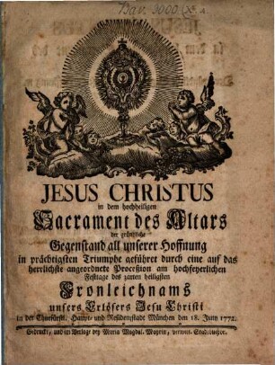Jesus Christus in dem hochheiligen Sacrament des Altars : der würdige Gegenstand unsers innbrünstigsten Andachtseifers in prächtigsten Triumphe geführt durch eine auf das herrlichste angeordnete Proceßion am hochfeyerlichen Festtage des zarten heiligsten Fronleichnams unsers Erlösers Jesu Christi in der churfl. Haupt- und Residenzstadt München, den .... 1772