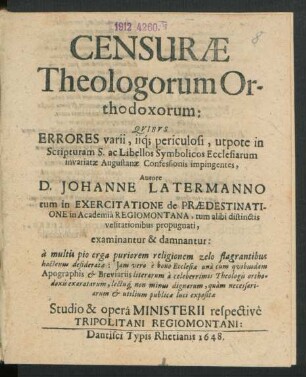 Censurae Theologorum Orthodoxorum: Quibus Errores varii, iiq[ue] periculosi, utpote in Scripturam S. ac Libellos Symbolicos Ecclesiarum invariatae Augustanae Confessionis impingentes, Autore D. Johanne Latermanno tum in Exercitatione de Praedestinatione in Academia Regiomontana, tum alibi distinctis velitationibus propugnati, examinantur & damnantur : a multis pio erga puriorem religionem zelo flagrantibus hactenus desideratae: Iam vero e bono Ecclesiae una cum quibusdam Apographis & Breviariis literarum a celeberrimis Theologis orthodoxis exaratarum, lectuq[ue] non minus dignarum, quam necessariarum & utilium publicae luci expositae