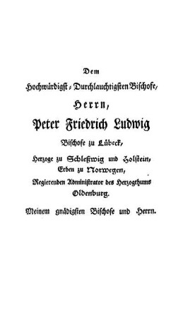 Dem Hochwürdigst-Durchlauchtigsten Bischofe, Herrn, Peter Friedrich Ludwig Bischofe zu Lübeck, Herzoge zu Schleßwig und Holstein, Erben zu Norwegen, Regierenden Administrator des Herzogthums Oldenburg. Meinem gnädigsten Bischofe und Herrn.