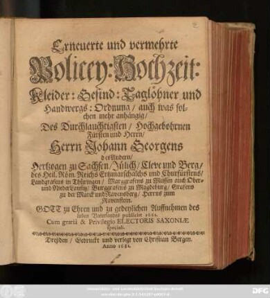 Erneuerte und vermehrte Policey: Hochzeit: Kleider: Gesind: Taglöhner und Handwergs: Ordnung : auch was solchen mehr anhängig/ Des Durchlauchtigsten/ Hochgebohrnen Fürsten und Herrn/ Herrn Johann Georgens des Andern/ Hertzogen zu Sachsen/ Jülich/ Cleve und Berg/ des Heil. Röm. Reichs Ertzmarschalchs und Churfürstens/ Landgrafens in Thüringen/ Marggrafens zu Meissen auch Ober- und NiederLausitz/ Burggrafens zu Magdeburg/ Grafens zu der Marck und Ravensberg/ Herrns zum Ravenstein ; Gott zu Ehren und zu gedeylichen Auffnehmen des lieben Vaterlandes publicirt 1661