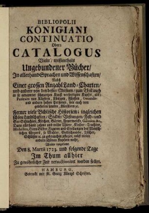Bibliopolii Königiani Continuatio Oder: Catalogus Vieler, meistentheils Ungebundener Bücher, In allerhand Sprachen und Wissenschaften : Nebst Einer grossen Anzahl Land-Charten, und anderer von den besten Meistern ... verfertigter Kupfer, als: Portraits von Käysern, Königen, Fürsten, Generals- und andern hohen Personen, wie auch von gelehrten Leuten, Künstlern etc. Ferner viele Biblische Historien; ingleichen schöne Landschaften, Städte, ... , nebst vielen andern schönen Kupfern mehr, Welche insgesamt Den 8. Martii 1723. und folgende Tage Im Thum allhier Zu gewöhnlicher Zeit verauctioniret werden sollen