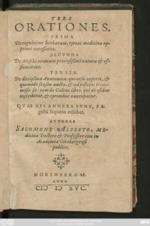 TRES || ORATIONES.|| PRIMA || De cognitione herbarum, tyroni medicinae ap-||primè necessaria.|| SECVNDA || De Moschi aromatis preciosißimi natura et ef-||ficacitate.|| TERTIA || De disciplina Anatomica ... || ... AVTORE|| SALOMONE ALBERTO, ME=||dicinae Doctore et Professore eius in || Academia Vitaebergensi || publico.||