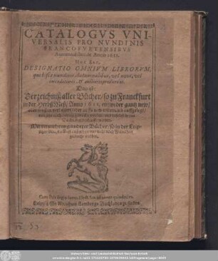 Catalogvs Vniversalis Pro Nvndinis Francofvrtensibvs Autumnalibus de Anno 1611. Hoc Est, Designatio Omnivm Librorvm, qui bisce nundinis Autumnalibus, vel novi, vel emendatiores, & auctiores prodierunt. Das ist: Verzeichniß aller Bücher/ so zu Franckfurt in der HerbstMeß/ Anno 1611. ... auffgelegt/ vnd jetzo nach Leipzig gebracht worden/ und daselbst in den Buchläden verkaufft werden : Mit vermehrung anderer Bücher/ so in der Leipziger MichelsMeß außgehen/ vnd nicht nach Franckfort gebracht worden.