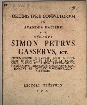 Ordinis Ivre Consvltorvm In Academia Hallensi H. T. Decanvs Simon Petrvs Gasservs, ICt. Potentissimo Borvssiae Regi A Consiliis Intimis Vt Et Bellicis Domanial. Ivrivm Et Rervm Oeconomico-Cameralivm Professor Ordinarivs Scabinatvs in Dvcatv Magdebvrgico Adsessor Lectori Benevolo S. P. D.