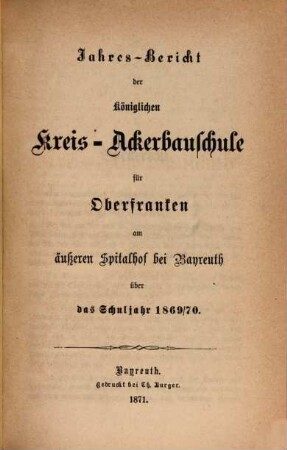 Jahres-Bericht der Königlichen Kreis-Ackerbauschule für Oberfranken auf dem Äußeren Spital- und Lettenhof bei Bayreuth und der daselbst neuerrichteten Kgl. Landwirtschaftlichen Winterschule über das Schuljahr .... 1869/70 (1870)