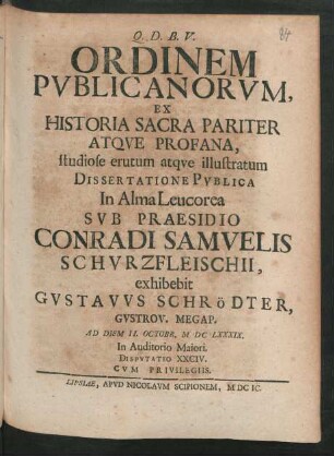 [Disputatio XXCIV.] Ordinem Publicanorum, Ex Historia Sacra Pariter Atque Profana, studiose erutum atque illustratum Dissertatione Publica In Alma Leucorea Sub Praesidio Conradi Samuelis Schurzfleischii, exhibebit Gustavus Schrödter, Gustrov. Megap. Ad Diem II. Octobr. MDCLXXXIX. In Auditorio Maiori. Disputatio XXCIV.