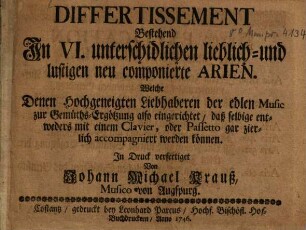 DIFFERTISSEMENT Bestehend In VI. unterschidlichen lieblich- und lustigen neu componierte ARIEN. Welche Denen Hochgeneigten Liebhaberen der edlen Music zur Gemueths-Ergoetzung also eingerichtet daß selbige entweders mit einem Clavier, oder Passetto gar zierlich accompagniert werden koennen. In Druck verfertiget Von Johann Michael Krauß, Musico von Augspurg