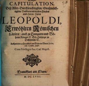Wahl-Capitulation Deß Aller-Durchleuchtigsten, Großmächtigsten, Vnüberwindlichsten Fürsten und Herrn, Herrn Leopoldi, Erwöhlten Römischen Käysers, auch zu Hungarn und Böheim Königs, [et]c. Ertz-Hertzogs zu Oesterreich [et]c. : Auffgerichtet zu Franckfurt am Mayn im Monat Julio deß 1658sten. Jahrs