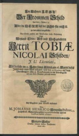 Der Frommen Schild Aus dem 3. Psalm v. 4. Aber du Herr bist der Schild für mich [et]c. : zu betrachten vorgestellet Bey ... Leich-Bestattung Des ... Herrn Tobiae Nicolai Schilden/ I.U. Licentiati, Als derselbe im 21. Jahre seines Alters am 16. Martii dieses Jahrs diese eitele Welt gesegnet/ und den 20. Eiusdem auf dem Ober-Kirchhofe allhie zu Franckenhausen in sein Erb-Begräbniß ... gebracht wurde