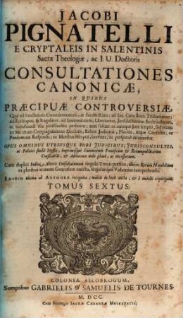 Jacobi Pignatelli E Cryptaleis In Salentinis Sacrae Theologiae, ac J. U. Doctoris Consultationes Canonicae : In Quibus Praecipuae Controversiae, Quae ad Sanctorum Canonizationem, ac Sacros Ritus; ad Sac. Concilium Tridentinum; ad Episcopos, ... ac hujusmodi alia potissimùm pertinent; non solùm ex utroque Jure scripto, sed etiam ex Sacrarum Congregationum Decretis, ... breviter, ac perspicuè dirimuntur ; Opus Omnibus Utriusque Fori Judicibus, ... imprimisque Summorum Pontificum & Rerumpublicarum Consiliariis, ... necessarium. ; Cum ... Indice, ..., 6