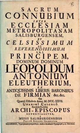 Sacrum Connubium Inter Ecclesiam Metropolitanam Salisburgensem Et ... Leopoldum Antonium Eleutherium Ex Antiquissimis Liberis Baronibus De Firmian &c. &c. Cum ... Anno M.DCC.XXVII. Unanimi Calculo Eiusdem Ecclesiae Archi-Episcopus Renuntiaretur : a Musis Salisburgensibus Festivo Applausu Celebratum