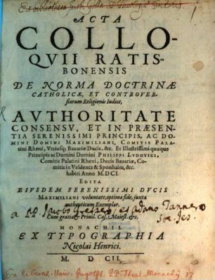 Acta Colloqvii Ratisbonensis De Norma Doctrinae Catholicae, Et Controversiarum Religionis Iudice, Avthoritate Consensv, Et In Praesentia ... Maximiliani, Comitis Palatini Rheni, Utriusq; Bavariae Ducis, &c. et ... quoque ... Philippi Ludovici, Comitis Palatini Rheni, Ducis Bavariae, ... habiti Anno M.DCI.