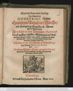 Christliche Revocation Predigt. Des Ehrwirdigen Godefridi Raben/ Gewesenen Augustiner Münchs/ und Predigers zu Prage bey S. Thomas auff der kleinen Seiten : In welcher er dem Römischen Bapstumb urlaub gegeben/ desselben Abgöttereyen und Antichristischen greweln/ darin er zuvor gesteckt/ freywillig und öffentlichen widerruffen/ und sich zu den Evangelischen Kirchen der Augspurgischen Confession bekandt hat ; Gehalten in der Pfarrkirchen zu Wittemberg/ Am Sontage Misericordias Domini, Anno 1601.