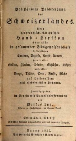 Vollständige Beschreibung des Schweizerlandes : Oder geographisch-statistisches Hand-Lexikon über alle in gesammter Eidsgenossenschaft befindlichen Kantone, Bezirke, Kreise, Aemter, so wie aller Städte, Flecken, Dörfer, Schlösser, Klöster, auch aller Berge, Thäler, Seen, Flüsse, Bäche und Heilquellen, nach alphabetischer Ordnung, Erster Theil. A bis F