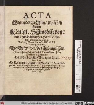 Acta Wegen des zu Ulm/ zwischen Denen Königl. Schwedischen: und Chur-Bäyerischen Herren Deputirten geschlossenen Armistitii, An dem 14./4. Martii, Anno M.DC.XLVII. : Worbey zu befinden Die Defension/ des Königlichen Schwedischen ReichsRaths/ Generals und Feld-Marschalls in Teutschland Herrn Carl-Gustav Wrangels Excell. Uber Das/ So S. ChurFl. Durchl. in Bäyern/ [et]c. deroselbigen der VerUrsachung halben zu der fürgegangenen ruptur, in dero überschickten Motiven bey dem UffkundigungsBrieffe/ zu imputiren vermeynet haben/ Anno 1647.