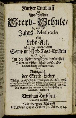 Kurtzer Entwurff der Apostolischen Sterb-Schule, so, als eine Jahrs-Methode : oder Lehr-Art, über die ordentlichen Sonn- und Fest-Tags-Episteln A. C. 1724. In der Nürnbergischen vordersten Haupt- und Pfarr-Kirche zu St. Sebald erbaulich eröfnet worden ; samt Anfügung der Sterb-Lieder ...