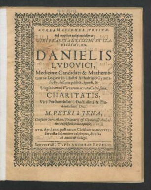 Acclamationes Votivae, Ad nuptias auspicatissimas Viri Praestantissimi Et Clarissimi, Dn. Danielis Ludovici, Medicinae Candidati & Mathematum ac Logicae in Illustri Anhaltino Gymnasio Professoris publici, Sponsi, & Virginis omni Virtutum ornatu Cultissimae, Charitatis, Viri Praestantissimi, Doctissimi & Prudentissimi Dn. M. Petri a Jena, Consulis Servestani Primarii & Gymnasii Anhaltini Professoris, Filiae, Sponsae, XVII. April ... M.DC.XXXII. Servestae solenniter celebratas, directae Ab Amicis & Collegis