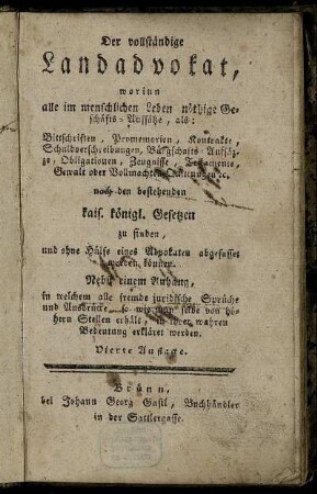 Der vollständige Landadvokat : worinn alle im menschlichen Leben nöthige Geschäfts-Auffsätze, als: Bittschriften, Promemorien, Kontrakte ... nach den bestehenden kais. königl. Gesetzen zu finden, und ohne Hülfe eines Advokaten abgefasset werden können ; Nebst einem Anhang, in welchem alle fremde juridische Sprüche und Ausdrücke, so wie man selbe von höhern Stellen erhält, in ihrer wahren Bedeutung erkläret werden