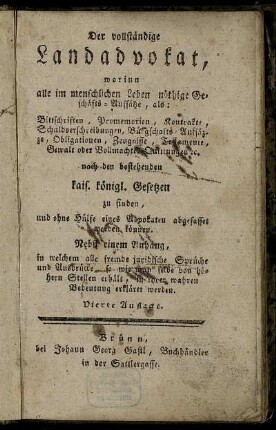 Der vollständige Landadvokat : worinn alle im menschlichen Leben nöthige Geschäfts-Auffsätze, als: Bittschriften, Promemorien, Kontrakte ... nach den bestehenden kais. königl. Gesetzen zu finden, und ohne Hülfe eines Advokaten abgefasset werden können ; Nebst einem Anhang, in welchem alle fremde juridische Sprüche und Ausdrücke, so wie man selbe von höhern Stellen erhält, in ihrer wahren Bedeutung erkläret werden