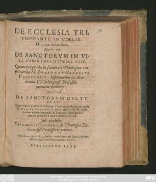 DE ECCLESIA TRI=||VMPHANTE IN COELIS,|| Disputationes duae;|| Quarum vna || DE SANCTORVM IN VI=||TA AETERNA BEATITVDINE AGIT.|| Quam pro gradu in facultate Theologica im-||petrando M. JOHANNES GEORGIVS || VOLCKMARVS, historiarum in Aca-||demia VVitebergensi Professor || publicus tuebitur:|| Altera verò || DE SANCTORVM CVLTV || AGIT,|| Quam itidem gradus in facultate Theologica obtinendi gratia || M. DANIEL CRAMERVS, Logicae Aristoteleae Professor || ibidem extraordinarius, & vocatus Ecclesiastes in || templo cathedrali Stetinensium defendet,|| Sub praesidio || SALOMONIS GESNERI, S. Theologiae Do-||ctoris et Professoris publici.|| Disputabitur die 3 et 4 Aprilis ... ||