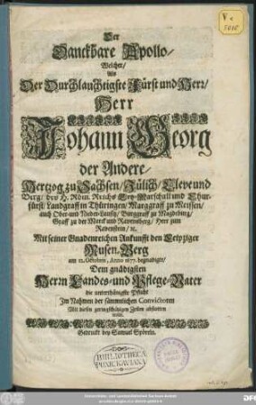 Der Danckbare Apollo/ Welcher/ Als Der Durchlauchtigste Fürst und Herr/ Herr Johann Georg der Andere/ Hertzog zu Sachsen ... Mit seiner Gnadenreichen Ankunfft den Leipziger Musen-Berg am 12. Octobris, Anno 1677. begnadigte : Dem gnädigsten Herrn Landes- und Pflege-Vater die unterthänigste Pflicht Im Nahmen der sämmtlichen Convictoren ... abstatten wolte