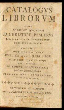 Catalogvs Librorvm Qvos Possedit Qvondam Io. Christoph. Peslervs I. V. D. Et In Acad. Francofvrt. Cod. Ivstin. P. P. O. Nvnc Avtem Post Mortem Ipsivs Pvblica Avctionis Lege D. 19 Febr. 1753. Et Seqq. Horis Consvetis In Ædibvs Hoffmannianis (auf der Scharn-Strasse) Plvrimvm Pretii Offerentibvs Licebit Acqvirere