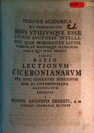 Prolusio acad. qua demonstratur maius utiliusque esse, latinos auctores intelligere, quam probabiliter latine scribere et plerumque illud non posse, qui hoc possit simul ratio lectionum Ciceronianarum per hoc semestre hibernum ... habendarum redditur a Ioanne Augusto Ernesti