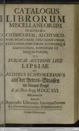 Catalogus Librorum Miscellaneorum Praeprimis Chymicorum, Alchymicorum, Medicorum, Theologicorum, Steganographicorum Aliorumque Curiosorum, Rariorum Et Exquisitorum, Qui Publicae Auctionis Lege Lipsiae In Aedibus Schroeerianis ... 30. Nov. seqq. MDCCXVI. distrahentur : Accedit Appendix Librorum Incompactorum & picturarum quarundam ...