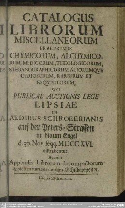 Catalogus Librorum Miscellaneorum Praeprimis Chymicorum, Alchymicorum, Medicorum, Theologicorum, Steganographicorum Aliorumque Curiosorum, Rariorum Et Exquisitorum, Qui Publicae Auctionis Lege Lipsiae In Aedibus Schroeerianis ... 30. Nov. seqq. MDCCXVI. distrahentur : Accedit Appendix Librorum Incompactorum & picturarum quarundam ...