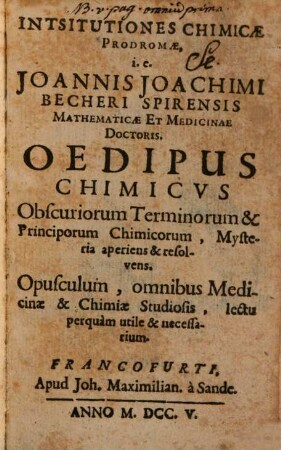 Institutiones Chimicae Prodromae, i.e. Joannis Joachimi Becheri Spirensis Mathematicae Et Medicinae Doctoris. Oedipus Chimicus Obscuriorum Terminorum & Principorum Chimicorum, Mysteria aperiens & resolvens : Opusculum, omnibus Medicinae & Chimiae Studiosis, lectu perquam utile & necessarium