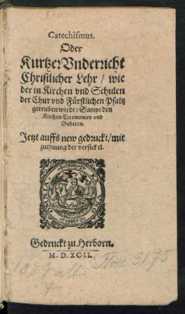 Catechismus.|| Oder || Kurtzer Vnderricht || Christlicher Lehr/ wie || der in Kirchen vnd Schulen || der Chur vnd Fürstlichen Pfaltz || getrieben wirdt: Sampt den || Kirchen Ceremonien vnd || Gebeten.|| Jetzt auffs new gedruckt/ mit || zuthuung der versickel.||