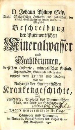 Beschreibung der Pyrmontischen Mineralwasser und Stahlbrunnen : derselben Historie, mineralischer Gehalt, Arzeneykräfte, Gebrauch und Nutzen, beydes vom Trinken und Baden ; Mit dem Anhang der Pyrmontischen Krankengeschichte, auch Landkarte, Prospect des Pyrmontischen Thals, und Abriß des Schwefeldunstgewölbes
