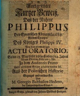 Fortgesetzter Kurtzer Beweiß, Daß der Nahme Philippus Den Spanischen Königen fatal sey : An dem Exempel Des Königes Philippi IV. Bey dem abermahligen actu oratorio, So den 23. May dieses jetzlauffenden 1724. Jahres ... gehalten werden soll, Aus der Politischen Historie Gezeuget und entworffen Von M. Georgio Balhasare Hedeno ...