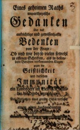 Eines geheimen Raths unpartheyische Gedanken über das aufrichtige und gewissenhafte Bedenken von der Frage: Ob und wie bey so vielen sowohl in offenen Schriften, als in besondern Berichten vorkommenden Klagen gegen die Geistlichkeit und derselben Immunität ein Landsherr im Gewissen schuldig die Hände einzuschlagen