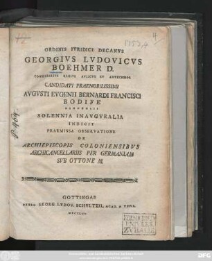 Ordinis Ivridici Decanvs Georgivs Lvdovicvs Boehmer D. Consiliarivs Regivs Avlicvs Et Antecessor Candidati Praenobilissimi Avgvsti Evgenii Bernardi Francisci Bodife Bonnensis Solennia Inavgvralia Indicit Praemissa Observatione De Archiepiscopis Coloniensibvs Archicancellariis Per Germaniam Svb Ottone M. : [P. P. in Georgia Augusta a. d. XVI. Aug. MDCCLIII.]
