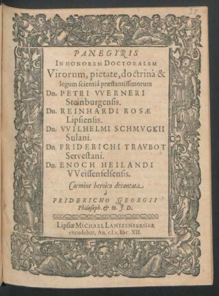 Panegyris In Honorem Doctoralem Virorum, pietate, doctrina & legum scientia praestantissimorum Dn. Petri Werneri Steinburgensis. Dn. Reinhardi Rosae Lipsiensis. Dn. Wilhelmi Schmugkii Sulani. Dn. Friderichi Traubot Servestani. Dn. Enoch Heilandi Weissenfelsensis