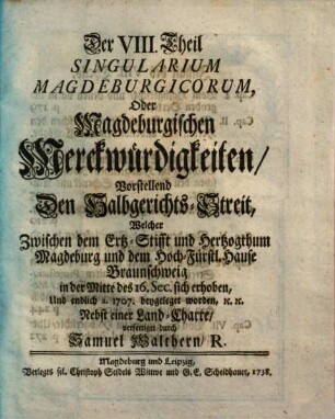 Singularia Magdeburgica, Oder: Merckwürdigkeiten des 32ten Jahres, aus der Magdeburgischen Historie, betreffend Das XV. XVI. XVII. XVIII. Seculum ..., Der VIII. Theil Singularium Magdeborgicorum, Oder Magdeburgischen Merckwürdigkeiten. Vorstellend Den Halbgerichts-Streit, Welcher Zwischen dem Ertz-Stifft und Hertzogthum Magdeburg und dem Hoch-Fürstl. Hause Braunschweig in der Mitte des 16. Sec. sich erhoben, Und endlich a. 1707 beygeleget worden : Nebst einer Land-Charte