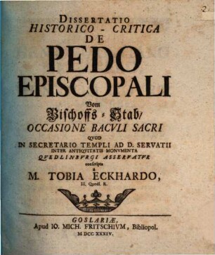 Dissertatio Historico-Critica De Pedo Episcopali : Occasione Bacvli Sacri Qvod In Secretario Templi Ad D. Servatii Inter Antiqvitatis Monvmenta Qvedlinbvrgi Asservatvr conscripta = Vom Bischoffs-Stab