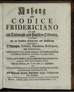 Anhang zum Codice Fridericiano wie auch zur Tribunals- und Pupillen-Ordnung, in welchem alle seit derselben Publication und Einführung ergangene Ordnungen, Edicten, Mandaten, Rescripten, und Resolutionen, wodurch der Cod. Frid. und die Tribunal- und Pupillen-Ordnung eine Erklärung, Abänderung, Erläuterung oder Zusatz erhalten, entweder remissive auf die Stellen in der Kornischen Samlung und deren Continuation, welche jährlich fortgesetzet werden, nach der Ordnung der Tituln und §. §. angeführet, oder in soweit solche Edicten und s. w. in der gedachten Sam[m]lung nicht anzutreffen, nach ihrem ganzen Inhalt eingerücket sind, zum Gebrauch sämtlich Schlesischer Justiz-Collegiorum und Gerichten