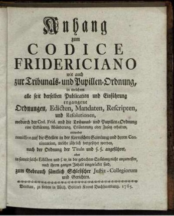 Anhang zum Codice Fridericiano wie auch zur Tribunals- und Pupillen-Ordnung, in welchem alle seit derselben Publication und Einführung ergangene Ordnungen, Edicten, Mandaten, Rescripten, und Resolutionen, wodurch der Cod. Frid. und die Tribunal- und Pupillen-Ordnung eine Erklärung, Abänderung, Erläuterung oder Zusatz erhalten, entweder remissive auf die Stellen in der Kornischen Samlung und deren Continuation, welche jährlich fortgesetzet werden, nach der Ordnung der Tituln und §. §. angeführet, oder in soweit solche Edicten und s. w. in der gedachten Sam[m]lung nicht anzutreffen, nach ihrem ganzen Inhalt eingerücket sind, zum Gebrauch sämtlich Schlesischer Justiz-Collegiorum und Gerichten