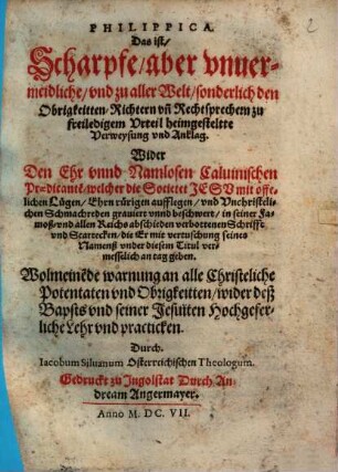 Philippica, Das ist, Scharpfe, aber vnuermeidliche, vnd zu aller Welt, sonderlich den Obrigkeitten, Richtern vn[d] Rechtsprechern zu freiledigem Vrteil heimgesteltte Verweysung vnd Anklag, Wider den Ehr- vnnd Namlosen Caluinischen Praedicante[n], welcher die Societet Jesv mit offelichen Lügen, Ehrn rürigen aufflegen, vnd Vnchristelichen Schmachreden grauiert vnnd beschwert : in seiner ... verbottenen Schrifft ... vnder diesem Titul vermesselich an tag geben ; ..