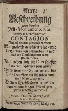 Kurtze Beschreibung Derer sichersten Pest-Medicamentorum : Welche in der befürchtenden Contagion Nützlich können gebraucht werden; Da zugleich gewiesen wird/ wie die Cur derselben vorzunehmen/ und was vor Vorsichtigkeiten dabey zu observiren ; Ingleichen wie die Diæt solcher Patienten beschaffen seyn müsse; Auch was vor Symtomata die Pest-Kranckheit mit sich führet/ und wie selbigen zu begegnen